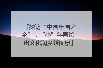 探访“中国年画之乡”：“小”年画绘出文化润乡新图景