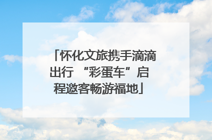 怀化文旅携手滴滴出行 “彩蛋车”启程邀客畅游福地