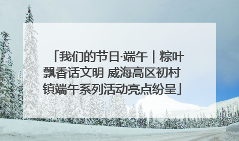 我们的节日·端午｜粽叶飘香话文明 威海高区初村镇端午系列活动亮点纷呈