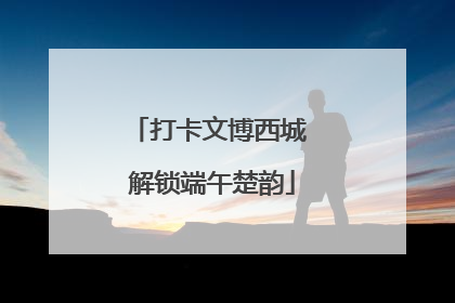 打卡文博西城 解锁端午楚韵