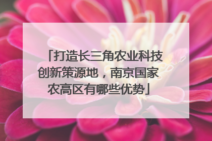 打造长三角农业科技创新策源地，南京国家农高区有哪些优势