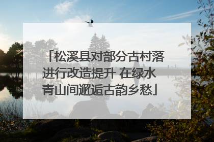 松溪县对部分古村落进行改造提升 在绿水青山间邂逅古韵乡愁