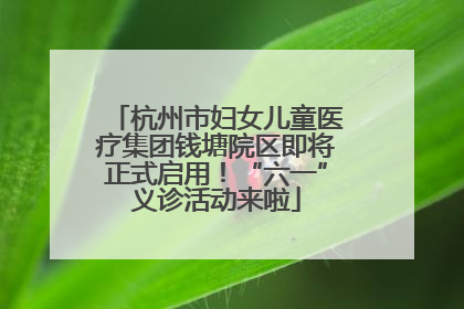 杭州市妇女儿童医疗集团钱塘院区即将正式启用！“六一”义诊活动来啦