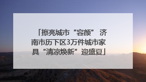 擦亮城市“容颜” 济南市历下区3万件城市家具“清凉焕新”迎盛夏