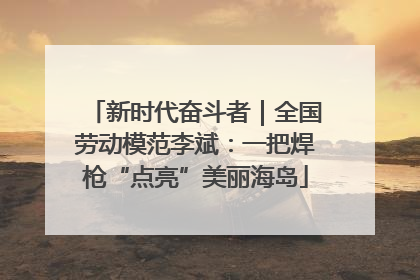 新时代奋斗者｜全国劳动模范李斌：一把焊枪“点亮”美丽海岛
