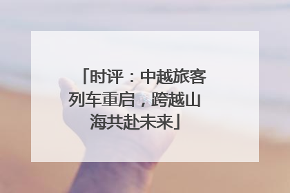 时评：中越旅客列车重启，跨越山海共赴未来