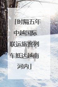 时隔五年 中越国际联运旅客列车抵达越南河内