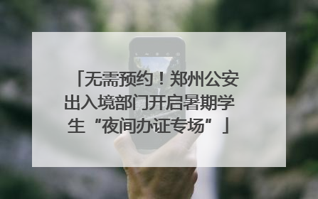 无需预约！郑州公安出入境部门开启暑期学生“夜间办证专场”