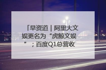 早资道｜阿里大文娱更名为“虎鲸文娱”；百度Q1总营收325亿元超预期