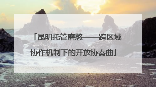 昆明托管磨憨——跨区域协作机制下的开放协奏曲