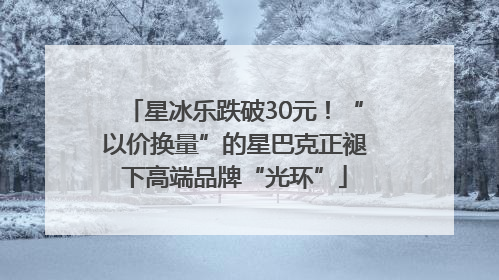 星冰乐跌破30元！“以价换量”的星巴克正褪下高端品牌“光环”