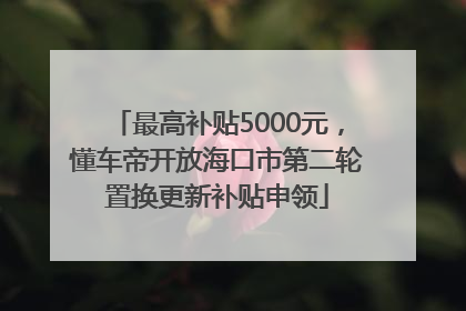 最高补贴5000元，懂车帝开放海口市第二轮置换更新补贴申领