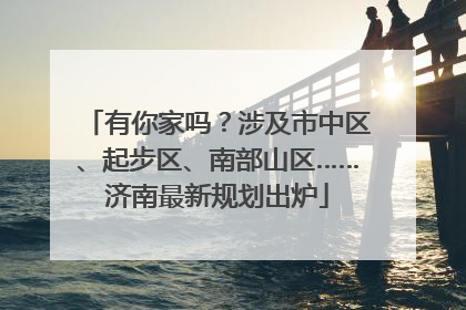 有你家吗？涉及市中区、起步区、南部山区……济南最新规划出炉