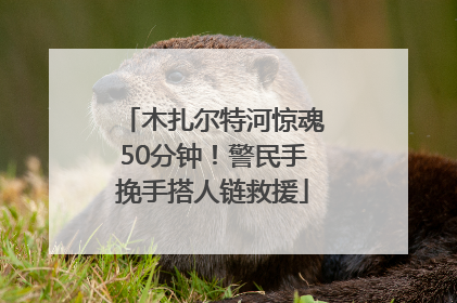 木扎尔特河惊魂50分钟！警民手挽手搭人链救援