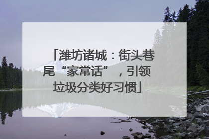 潍坊诸城：街头巷尾“家常话”，引领垃圾分类好习惯