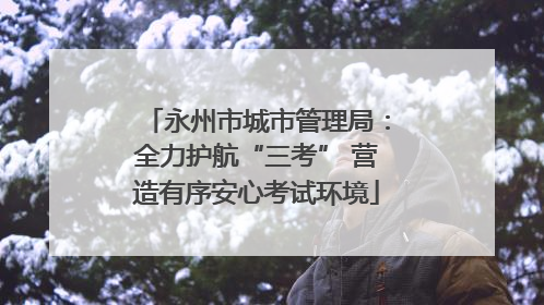 永州市城市管理局：全力护航“三考” 营造有序安心考试环境