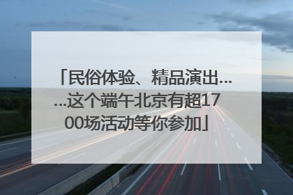 民俗体验、精品演出……这个端午北京有超1700场活动等你参加