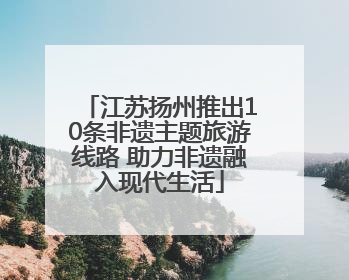 江苏扬州推出10条非遗主题旅游线路 助力非遗融入现代生活