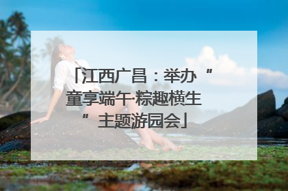 江西广昌：举办“童享端午·粽趣横生”主题游园会