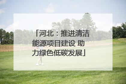 河北：推进清洁能源项目建设 助力绿色低碳发展