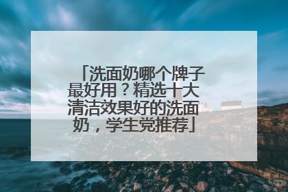 洗面奶哪个牌子最好用？精选十大清洁效果好的洗面奶，学生党推荐
