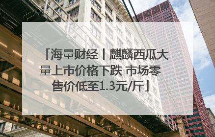 海量财经丨麒麟西瓜大量上市价格下跌 市场零售价低至1.3元/斤