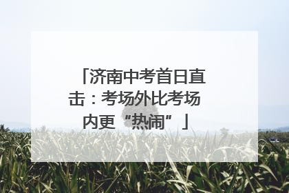 济南中考首日直击：考场外比考场内更“热闹”