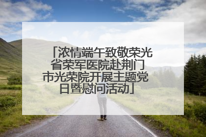 浓情端午致敬荣光 省荣军医院赴荆门市光荣院开展主题党日暨慰问活动