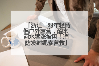浙江一对年轻情侣户外露营，醒来河水猛涨被困！消防发射绳索营救