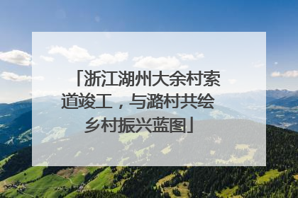 浙江湖州大余村索道竣工，与潞村共绘乡村振兴蓝图