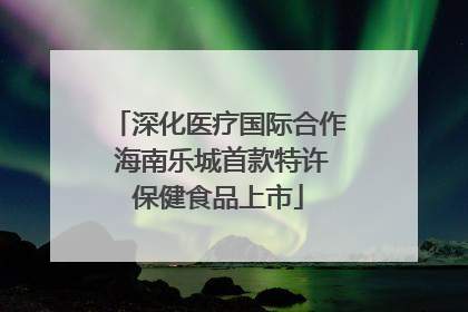 深化医疗国际合作 海南乐城首款特许保健食品上市