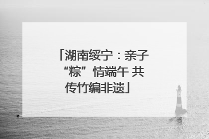 湖南绥宁：亲子“粽”情端午 共传竹编非遗