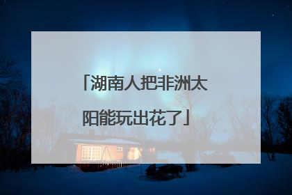 湖南人把非洲太阳能玩出花了