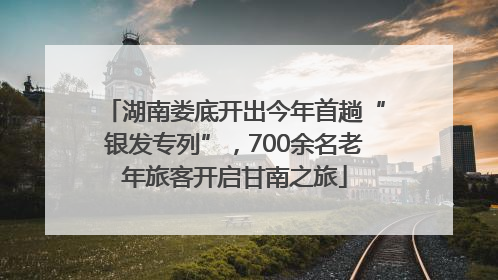 湖南娄底开出今年首趟“银发专列”，700余名老年旅客开启甘南之旅