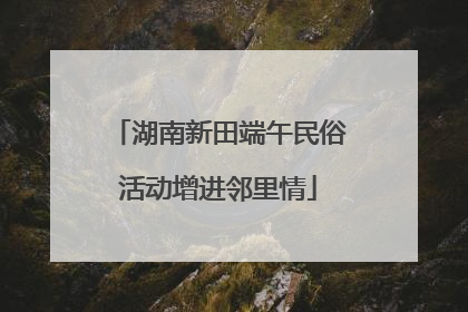 湖南新田端午民俗活动增进邻里情