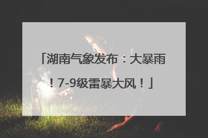 湖南气象发布：大暴雨！7-9级雷暴大风！