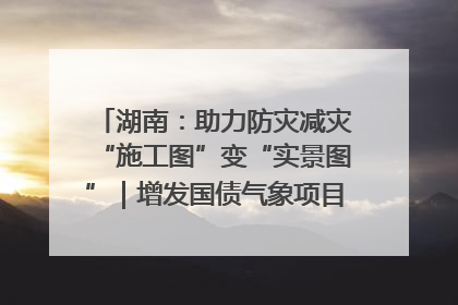 湖南：助力防灾减灾“施工图”变“实景图”｜增发国债气象项目落地见效系列报道
