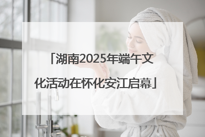 湖南2025年端午文化活动在怀化安江启幕