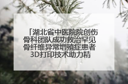 湖北省中医院院创伤骨科团队成功救治罕见骨纤维异常增殖症患者 3D打印技术助力精准矫形手术