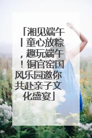 湘见端午丨童心放粽，趣玩端午！铜官窑国风乐园邀你共赴亲子文化盛宴