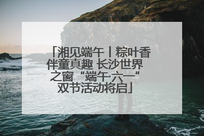 湘见端午丨粽叶香伴童真趣 长沙世界之窗“端午·六一”双节活动将启