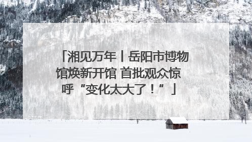湘见万年丨岳阳市博物馆焕新开馆 首批观众惊呼“变化太大了！”