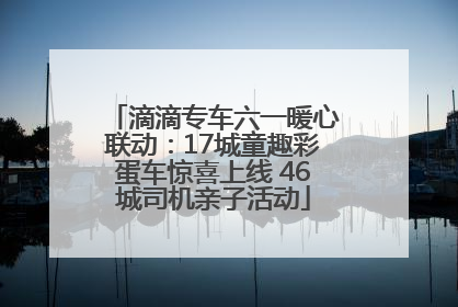 滴滴专车六一暖心联动：17城童趣彩蛋车惊喜上线 46城司机亲子活动