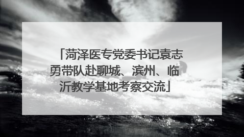 菏泽医专党委书记袁志勇带队赴聊城、滨州、临沂教学基地考察交流
