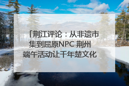 荆江评论：从非遗市集到屈原NPC 荆州端午活动让千年楚文化“破圈”生长