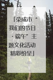荣成市“我们的节日・端午”主题文化活动精彩纷呈