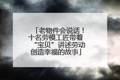 老物件会说话！十名劳模工匠带着“宝贝”讲述劳动创造幸福的故事
