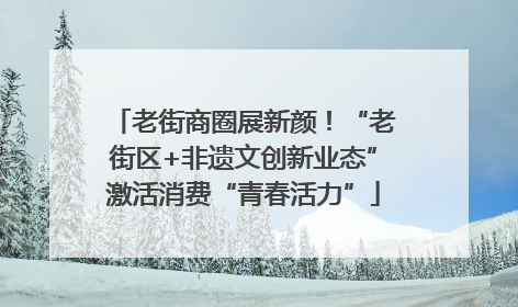 老街商圈展新颜！“老街区+非遗文创新业态”激活消费“青春活力”