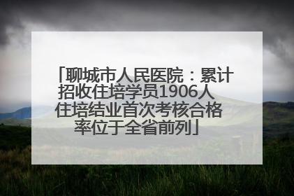 聊城市人民医院：累计招收住培学员1906人 住培结业首次考核合格率位于全省前列