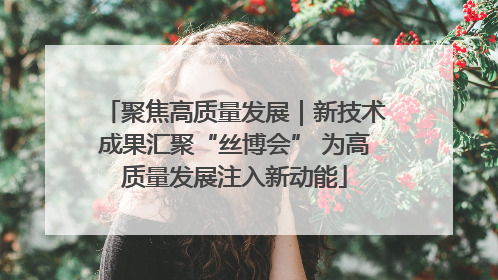 聚焦高质量发展｜新技术成果汇聚“丝博会” 为高质量发展注入新动能